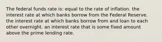 The federal funds rate is: equal to the rate of inflation. the interest rate at which banks borrow from the Federal Reserve. the interest rate at which banks borrow from and loan to each other overnight. an interest rate that is some fixed amount above the prime lending rate.