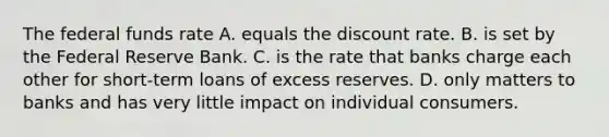 The federal funds rate A. equals the discount rate. B. is set by the Federal Reserve Bank. C. is the rate that banks charge each other for​ short-term loans of excess reserves. D. only matters to banks and has very little impact on individual consumers.