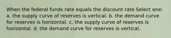 When the federal funds rate equals the discount rate Select one: a. the supply curve of reserves is vertical. b. the demand curve for reserves is horizontal. c. the supply curve of reserves is horizontal. d. the demand curve for reserves is vertical.