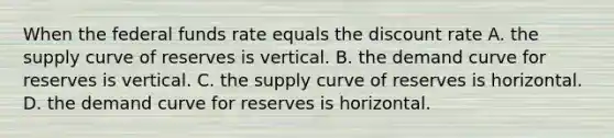 When the federal funds rate equals the discount rate A. the supply curve of reserves is vertical. B. the demand curve for reserves is vertical. C. the supply curve of reserves is horizontal. D. the demand curve for reserves is horizontal.