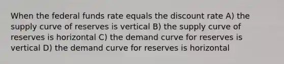 When the federal funds rate equals the discount rate A) the supply curve of reserves is vertical B) the supply curve of reserves is horizontal C) the demand curve for reserves is vertical D) the demand curve for reserves is horizontal