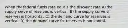 When the federal funds rate equals the discount rate A) the supply curve of reserves is vertical. B) the supply curve of reserves is horizontal. C) the demand curve for reserves is vertical. D) the demand curve for reserves is horizontal.