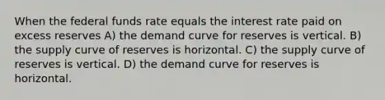 When the federal funds rate equals the interest rate paid on excess reserves A) the demand curve for reserves is vertical. B) the supply curve of reserves is horizontal. C) the supply curve of reserves is vertical. D) the demand curve for reserves is horizontal.