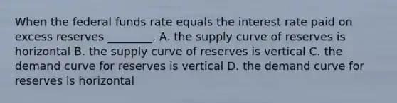 When the federal funds rate equals the interest rate paid on excess reserves​ ________. A. the supply curve of reserves is horizontal B. the supply curve of reserves is vertical C. the demand curve for reserves is vertical D. the demand curve for reserves is horizontal