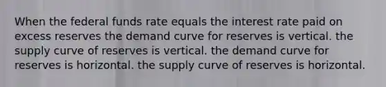 When the federal funds rate equals the interest rate paid on excess reserves the demand curve for reserves is vertical. the supply curve of reserves is vertical. the demand curve for reserves is horizontal. the supply curve of reserves is horizontal.