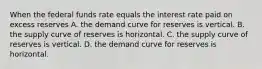 When the federal funds rate equals the interest rate paid on excess reserves A. the demand curve for reserves is vertical. B. the supply curve of reserves is horizontal. C. the supply curve of reserves is vertical. D. the demand curve for reserves is horizontal.