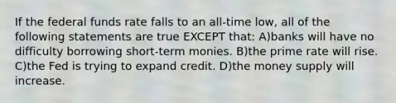 If the federal funds rate falls to an all-time low, all of the following statements are true EXCEPT that: A)banks will have no difficulty borrowing short-term monies. B)the prime rate will rise. C)the Fed is trying to expand credit. D)the money supply will increase.