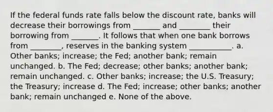 If the federal funds rate falls below the discount rate, banks will decrease their borrowings from _______ and ________ their borrowing from _______. It follows that when one bank borrows from ________, reserves in the banking system ___________. a. Other banks; increase; the Fed; another bank; remain unchanged. b. The Fed; decrease; other banks; another bank; remain unchanged. c. Other banks; increase; the U.S. Treasury; the Treasury; increase d. The Fed; increase; other banks; another bank; remain unchanged e. None of the above.