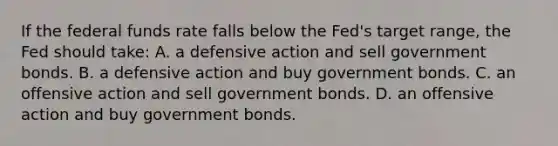 If the federal funds rate falls below the Fed's target range, the Fed should take: A. a defensive action and sell government bonds. B. a defensive action and buy government bonds. C. an offensive action and sell government bonds. D. an offensive action and buy government bonds.