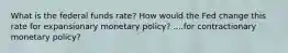 What is the federal funds rate? How would the Fed change this rate for expansionary monetary policy? ....for contractionary monetary policy?