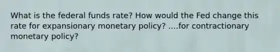 What is the federal funds rate? How would the Fed change this rate for expansionary monetary policy? ....for contractionary monetary policy?