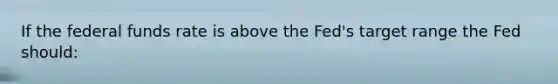 If the federal funds rate is above the Fed's target range the Fed should: