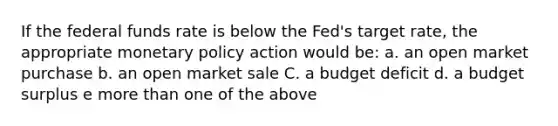 If the federal funds rate is below the Fed's target rate, the appropriate monetary policy action would be: a. an open market purchase b. an open market sale C. a budget deficit d. a budget surplus e more than one of the above