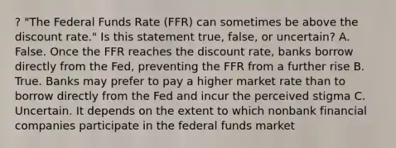 ? "The Federal Funds Rate (FFR) can sometimes be above the discount rate." Is this statement true, false, or uncertain? A. False. Once the FFR reaches the discount rate, banks borrow directly from the Fed, preventing the FFR from a further rise B. True. Banks may prefer to pay a higher market rate than to borrow directly from the Fed and incur the perceived stigma C. Uncertain. It depends on the extent to which nonbank financial companies participate in the federal funds market