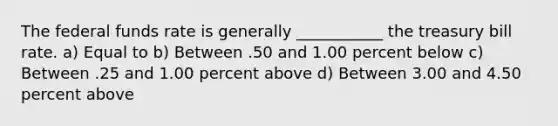 The federal funds rate is generally ___________ the treasury bill rate. a) Equal to b) Between .50 and 1.00 percent below c) Between .25 and 1.00 percent above d) Between 3.00 and 4.50 percent above