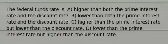 The federal funds rate is: A) higher than both the prime interest rate and the discount rate. B) lower than both the prime interest rate and the discount rate. C) higher than the prime interest rate but lower than the discount rate. D) lower than the prime interest rate but higher than the discount rate.