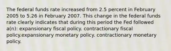 The federal funds rate increased from 2.5 percent in February 2005 to 5.26 in February 2007. This change in the federal funds rate clearly indicates that during this period the Fed followed a(n): expansionary fiscal policy. contractionary fiscal policy.expansionary monetary policy. contractionary monetary policy.