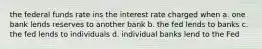 the federal funds rate ins the interest rate charged when a. one bank lends reserves to another bank b. the fed lends to banks c. the fed lends to individuals d. individual banks lend to the Fed