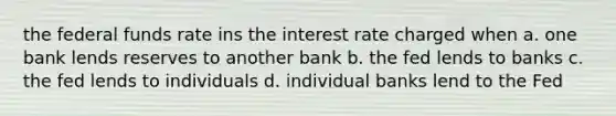 the federal funds rate ins the interest rate charged when a. one bank lends reserves to another bank b. the fed lends to banks c. the fed lends to individuals d. individual banks lend to the Fed