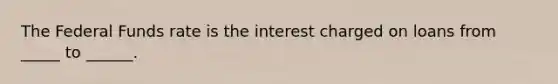 The Federal Funds rate is the interest charged on loans from _____ to ______.