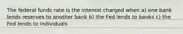 The federal funds rate is the interest charged when a) one bank lends reserves to another bank b) the Fed lends to banks c) the Fed lends to individuals