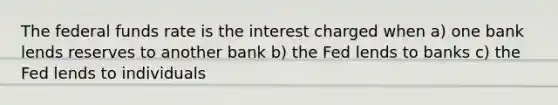 The federal funds rate is the interest charged when a) one bank lends reserves to another bank b) the Fed lends to banks c) the Fed lends to individuals