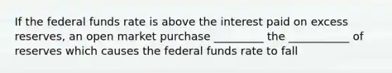 If the federal funds rate is above the interest paid on excess reserves, an open market purchase _________ the ___________ of reserves which causes the federal funds rate to fall