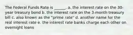 The Federal Funds Rate is ______. a. the interest rate on the 30-year treasury bond b. the interest rate on the 3-month treasury bill c. also known as the "prime rate" d. another name for the real interest rate e. the interest rate banks charge each other on overnight loans