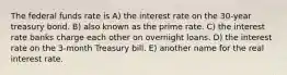 The federal funds rate is A) the interest rate on the 30-year treasury bond. B) also known as the prime rate. C) the interest rate banks charge each other on overnight loans. D) the interest rate on the 3-month Treasury bill. E) another name for the real interest rate.