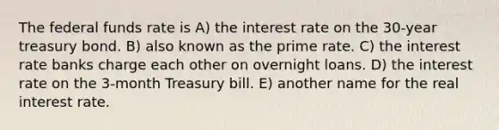 The federal funds rate is A) the interest rate on the 30-year treasury bond. B) also known as the prime rate. C) the interest rate banks charge each other on overnight loans. D) the interest rate on the 3-month Treasury bill. E) another name for the real interest rate.