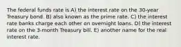 The federal funds rate is A) the interest rate on the 30-year Treasury bond. B) also known as the prime rate. C) the interest rate banks charge each other on overnight loans. D) the interest rate on the 3-month Treasury bill. E) another name for the real interest rate.