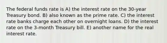 The federal funds rate is A) the interest rate on the 30-year Treasury bond. B) also known as the prime rate. C) the interest rate banks charge each other on overnight loans. D) the interest rate on the 3-month Treasury bill. E) another name for the real interest rate.