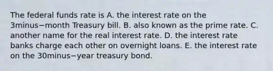 The federal funds rate is A. the interest rate on the 3minus−month Treasury bill. B. also known as the prime rate. C. another name for the real interest rate. D. the interest rate banks charge each other on overnight loans. E. the interest rate on the 30minus−year treasury bond.