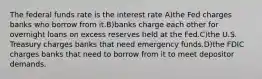 The federal funds rate is the interest rate A)the Fed charges banks who borrow from it.B)banks charge each other for overnight loans on excess reserves held at the Fed.C)the U.S. Treasury charges banks that need emergency funds.D)the FDIC charges banks that need to borrow from it to meet depositor demands.