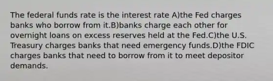 The federal funds rate is the interest rate A)the Fed charges banks who borrow from it.B)banks charge each other for overnight loans on excess reserves held at the Fed.C)the U.S. Treasury charges banks that need emergency funds.D)the FDIC charges banks that need to borrow from it to meet depositor demands.