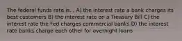 The federal funds rate is... A) the interest rate a bank charges its best customers B) the interest rate on a Treasury Bill C) the interest rate the Fed charges commercial banks D) the interest rate banks charge each other for overnight loans