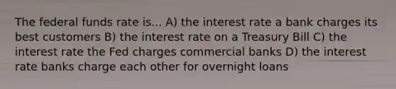 The federal funds rate is... A) the interest rate a bank charges its best customers B) the interest rate on a Treasury Bill C) the interest rate the Fed charges commercial banks D) the interest rate banks charge each other for overnight loans