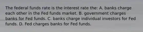 The federal funds rate is the interest rate the: A. banks charge each other in the Fed funds market. B. government charges banks for Fed funds. C. banks charge individual investors for Fed funds. D. Fed charges banks for Fed funds.