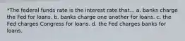 *The federal funds rate is the interest rate that... a. banks charge the Fed for loans. b. banks charge one another for loans. c. the Fed charges Congress for loans. d. the Fed charges banks for loans.