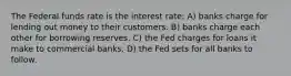 The Federal funds rate is the interest rate: A) banks charge for lending out money to their customers. B) banks charge each other for borrowing reserves. C) the Fed charges for loans it make to commercial banks. D) the Fed sets for all banks to follow.