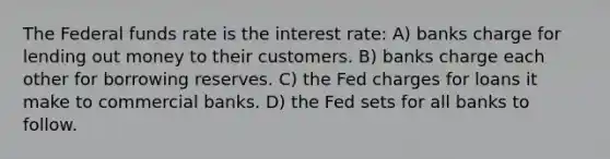 The Federal funds rate is the interest rate: A) banks charge for lending out money to their customers. B) banks charge each other for borrowing reserves. C) the Fed charges for loans it make to commercial banks. D) the Fed sets for all banks to follow.