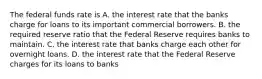 The federal funds rate is A. the interest rate that the banks charge for loans to its important commercial borrowers. B. the required reserve ratio that the Federal Reserve requires banks to maintain. C. the interest rate that banks charge each other for overnight loans. D. the interest rate that the Federal Reserve charges for its loans to banks