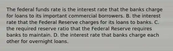 The federal funds rate is the interest rate that the banks charge for loans to its important commercial borrowers. B. the interest rate that the Federal Reserve charges for its loans to banks. C. the required reserve ratio that the Federal Reserve requires banks to maintain. D. the interest rate that banks charge each other for overnight loans.