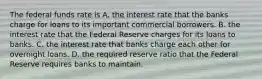 The federal funds rate is A. the interest rate that the banks charge for loans to its important commercial borrowers. B. the interest rate that the Federal Reserve charges for its loans to banks. C. the interest rate that banks charge each other for overnight loans. D. the required reserve ratio that the Federal Reserve requires banks to maintain.