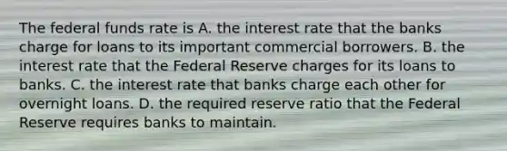 The federal funds rate is A. the interest rate that the banks charge for loans to its important commercial borrowers. B. the interest rate that the Federal Reserve charges for its loans to banks. C. the interest rate that banks charge each other for overnight loans. D. the required reserve ratio that the Federal Reserve requires banks to maintain.