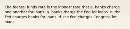 The federal funds rate is the interest rate that a. banks charge one another for loans. b. banks charge the Fed for loans. c. the Fed charges banks for loans. d. the Fed charges Congress for loans.