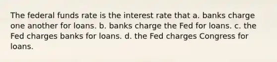 The federal funds rate is the interest rate that a. banks charge one another for loans. b. banks charge the Fed for loans. c. the Fed charges banks for loans. d. the Fed charges Congress for loans.