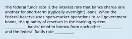 The federal funds rate is the interest rate that banks charge one another for short-term (typically overnight) loans. When the Federal Reserve uses open-market operations to sell government bonds, the quantity of reserves in the banking system ___________, banks' need to borrow from each other ___________ and the federal funds rate __________.