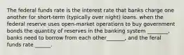 The federal funds rate is the interest rate that banks charge one another for short-term (typically over night) loans. when the federal reserve uses open-market operations to buy government bonds the quantity of reserves in the banking system ________, banks need to borrow from each other_______, and the feral funds rate ______.