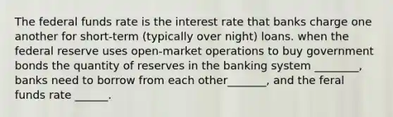 The federal funds rate is the interest rate that banks charge one another for short-term (typically over night) loans. when the federal reserve uses open-market operations to buy government bonds the quantity of reserves in the banking system ________, banks need to borrow from each other_______, and the feral funds rate ______.